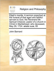 Title: Elijah's mantle. A sermon preached at the funeral of that aged and faithful servant in God, the Reverend Mr. Samuel Cheever, pastor of a church in Christ in Marblehead; who deceased, May 29, 1724. tatis su , 85, Author: John Barnard