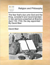 Title: The Fear That's Due Unto God and the King, Consider'd and Recommended; In Two Sermons Preached at Brechin, April 11th 1744, the Day Appointed by David Blair, Author: David Blair