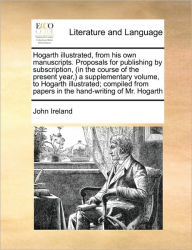 Title: Hogarth Illustrated, from His Own Manuscripts. Proposals for Publishing by Subscription, (in the Course of the Present Year, ) a Supplementary Volume, to Hogarth Illustrated; Compiled from Papers in the Hand-Writing of Mr. Hogarth, Author: John Ireland