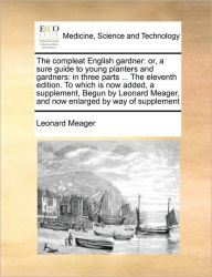 Title: The Compleat English Gardner: Or, a Sure Guide to Young Planters and Gardners: In Three Parts ... the Eleventh Edition. to Which Is Now Added, a Supplement, Begun by Leonard Meager, and Now Enlarged by Way of Supplement, Author: Leonard Meager