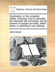 Title: Horometria: Or the Compleat Diallist. Shewing, How to Calculate and Describe the Horizontal, and All Manner of Upright Sun-Dials, Either Direct, or Declining in Any Latitude, Author: John Good