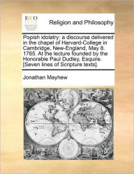 Title: Popish Idolatry: A Discourse Delivered in the Chapel of Harvard-College in Cambridge, New-England, May 8. 1765. at the Lecture Founded by the Honorable Paul Dudley, Esquire. [seven Lines of Scripture Texts]., Author: Jonathan Mayhew