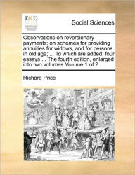 Title: Observations on Reversionary Payments; On Schemes for Providing Annuities for Widows, and for Persons in Old Age; ... to Which Are Added, Four Essays ... the Fourth Edition, Enlarged Into Two Volumes Volume 1 of 2, Author: Richard Price