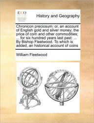 Title: Chronicon Preciosum: Or, an Account of English Gold and Silver Money; The Price of Corn and Other Commodities; ... for Six Hundred Years Last Past: ... by Bishop Fleetwood. to Which Is Added, an Historical Account of Coins, Author: William Fleetwood