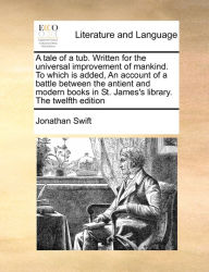 Title: A tale of a tub. Written for the universal improvement of mankind. To which is added, An account of a battle between the antient and modern books in St. James's library. The twelfth edition, Author: Jonathan Swift