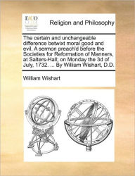 Title: The Certain and Unchangeable Difference Betwixt Moral Good and Evil. a Sermon Preach'd Before the Societies for Reformation of Manners, at Salters-Hall; On Monday the 3D of July, 1732. ... by William Wishart, D.D., Author: William Wishart