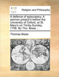 Title: A Defence of Episcopacy. a Sermon Preach'd Before the University of Oxford, at St. Mary's on Trinity-Sunday, 1708. by Tho. Bisse ..., Author: Thomas Bisse