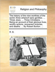 Title: The History of the Nine Worthies of the World; Three Whereof Were Gentiles. ... Three Jews. ... Three Christians. ... Being an Account of Their Glorious Lives, Worthy Actions, Renowned Victories, and Deaths. ... by Robert Burton. ..., Author: B R B