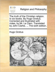 Title: The Truth of the Christian Religion. in Six Books. by Hugo Grotius. Corrected and Illustrated with Notes, by Mr. Le Clerc. Translated by John Clarke, ... the Sixth Edition., Author: Hugo Grotius