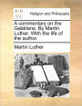A Commentary on the Galatians. by Martin Luther. with the Life of the Author.