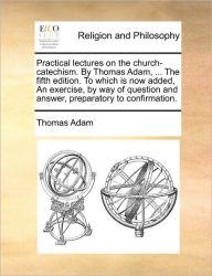 Title: Practical Lectures on the Church-Catechism. by Thomas Adam, ... the Fifth Edition. to Which Is Now Added, an Exercise, by Way of Question and Answer, Preparatory to Confirmation., Author: Thomas Adam