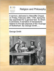 Title: A Sermon, Delivered in Attercliffe Chapel, on Friday, February 28th, 1794, Being the Day Appointed for a General Fast. to Which Is Annexed, a Narrative of Transactions Relative to the Late Disposal of the Vicarage of Rotherham. by George Smith, ..., Author: George Smith BSC Msc Phdfrcophth