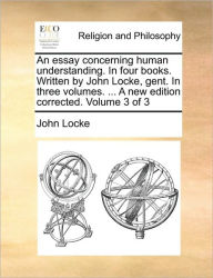 An Essay Concerning Human Understanding. in Four Books. Written by John Locke, Gent. in Three Volumes. ... a New Edition Corrected. Volume 3 of 3