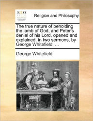 Title: The True Nature of Beholding the Lamb of God, and Peter's Denial of His Lord, Opened and Explained, in Two Sermons, by George Whitefield, ..., Author: George Whitefield