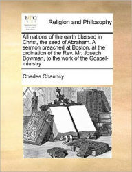 Title: All Nations of the Earth Blessed in Christ, the Seed of Abraham. a Sermon Preached at Boston, at the Ordination of the Rev. Mr. Joseph Bowman, to the Work of the Gospel-Ministry, Author: Charles Chauncy