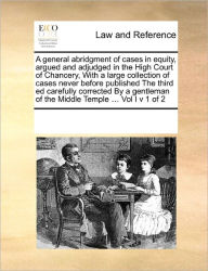 Title: A General Abridgment of Cases in Equity, Argued and Adjudged in the High Court of Chancery, with a Large Collection of Cases Never Before Published the Third Ed Carefully Corrected by a Gentleman of the Middle Temple ... Vol I V 1 of 2, Author: Multiple Contributors