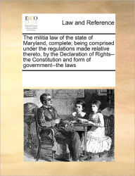 Title: The Militia Law of the State of Maryland, Complete; Being Comprised Under the Regulations Made Relative Thereto, by the Declaration of Rights--The Constitution and Form of Government--The Laws, Author: Multiple Contributors