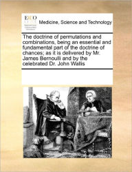 Title: The doctrine of permutations and combinations, being an essential and fundamental part of the doctrine of chances; as it is delivered by Mr. James Bernoulli and by the celebrated Dr. John Wallis, Author: Multiple Contributors