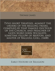 Tvvo short treatises, against the orders of the begging friars, compiled by that famous doctour of the Church, and preacher of Gods word John Wickliffe, sometime fellow of Merton, and master of Ballioll Coll. (1608)