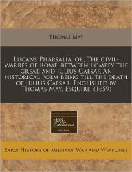 Lucans Pharsalia, or, the civil-warres of Rome, between Pompey the great, and Julius Caesar an historical poem being till the death of Julius Caesar. Englished by Thomas May, Esquire. (1659)