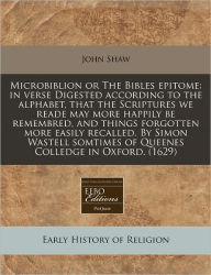 Microbiblion or the Bibles Epitome: In Verse Digested According to the Alphabet, That the Scriptures We Reade May More Happily Be Remembred, and Thing