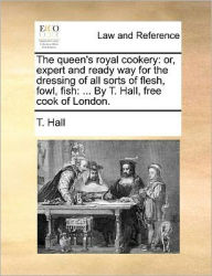 Title: The Queen's Royal Cookery: Or, Expert and Ready Way for the Dressing of All Sorts of Flesh, Fowl, Fish: ... by T. Hall, Free Cook of London., Author: T Hall