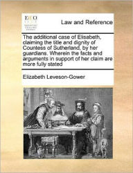 Title: The Additional Case of Elisabeth, Claiming the Title and Dignity of Countess of Sutherland, by Her Guardians. Wherein the Facts and Arguments in Support of Her Claim Are More Fully Stated, Author: Elizabeth Leveson-Gower