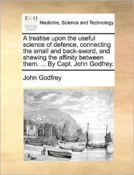 Title: A Treatise Upon the Useful Science of Defence, Connecting the Small and Back-Sword, and Shewing the Affinity Between Them. ... by Capt. John Godfrey., Author: John Godfrey