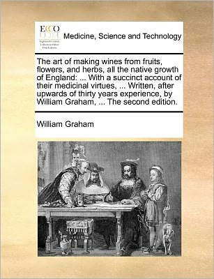 The Art of Making Wines from Fruits, Flowers, and Herbs, All the Native Growth of England: ... with a Succinct Account of Their Medicinal Virtues, ... Written, After Upwards of Thirty Years Experience, by William Graham, ... the Second Edition.
