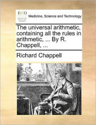 Title: The Universal Arithmetic, Containing All the Rules in Arithmetic, ... by R. Chappell, ..., Author: Richard Chappell