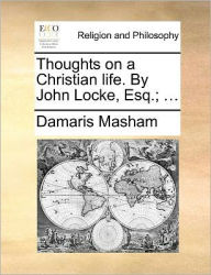 Title: Thoughts on a Christian Life. by John Locke, Esq.; ..., Author: Damaris Masham Lad