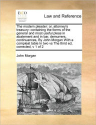 Title: The Modern Pleader: Or, Attorney's Treasury: Containing the Forms of the General and Most Useful Pleas in Abatement and in Bar, Demurrers, Continuances, by John Morgan with a Compleat Table in Two Vs the Third Ed, Corrected, V 1 of 2, Author: John Morgan