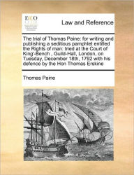 Title: The Trial of Thomas Paine: For Writing and Publishing a Seditious Pamphlet Entitled the Rights of Man: Tried at the Court of King'-Bench, Guild-Hall, London, on Tuesday, December 18th, 1792 with His Defence by the Hon Thomas Erskine, Author: Thomas Paine