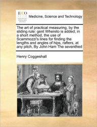Title: The Art of Practical Measuring, by the Sliding Rule: Gent Whereto Is Added, in a Short Method, the Use of Scammozzi's Lines for Finding the Lengths and Angles of Hips, Rafters, at Any Pitch, by John Ham the Seventhed, Author: Henry Coggeshall