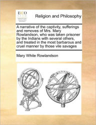 Title: A Narrative of the Captivity, Sufferings and Removes of Mrs. Mary Rowlandson, Who Was Taken Prisoner by the Indians with Several Others, and Treated in the Most Barbarous and Cruel Manner by Those Vile Savages, Author: Mary White Rowlandson