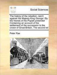 Title: The history of the rebellion, rais'd against His Majesty King George I By the friends of the Popish pretender Containing an account of the settlement of the succession to the crown of Great-Britain, The second ed, Author: Peter Rae
