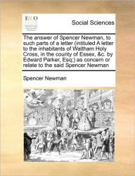 Title: The Answer of Spencer Newman, to Such Parts of a Letter (Intituled a Letter to the Inhabitants of Waltham Holy Cross, in the County of Essex, &C. by Edward Parker, Esq;) As Concern or Relate to the Said Spencer Newman, Author: Spencer Newman