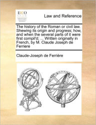 Title: The History of the Roman or Civil Law. Shewing Its Origin and Progress; How, and When the Several Parts of It Were First Compil'd; ... Written Originally in French, by M. Claude Joseph de Ferriere, Author: Claude-Joseph De Ferrire