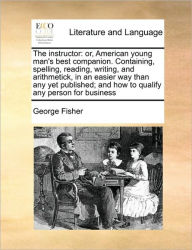 Title: The Instructor: Or, American Young Man's Best Companion. Containing, Spelling, Reading, Writing, and Arithmetick, in an Easier Way Than Any Yet Published; And How to Qualify Any Person for Business, Author: George Fisher