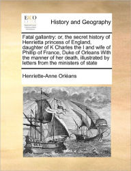 Title: Fatal Gallantry: Or, the Secret History of Henrietta Princess of England, Daughter of K Charles the I and Wife of Phillip of France, Duke of Orleans with the Manner of Her Death, Illustrated by Letters from the Ministers of State, Author: Henriette-Anne Orleans