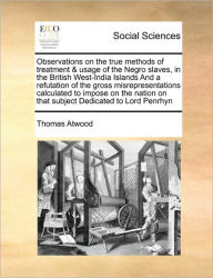 Title: Observations on the True Methods of Treatment & Usage of the Negro Slaves, in the British West-India Islands and a Refutation of the Gross Misrepresentations Calculated to Impose on the Nation on That Subject Dedicated to Lord Penrhyn, Author: Thomas Atwood