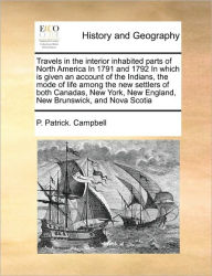 Title: Travels in the Interior Inhabited Parts of North America in 1791 and 1792 in Which Is Given an Account of the Indians, the Mode of Life Among the New Settlers of Both Canadas, New York, New England, New Brunswick, and Nova Scotia, Author: P Patrick Campbell