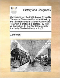 Title: Cyrop Dia: Or, the Institution of Cyrus by Xenophon Translated from the Greek by the Late Honourable Maurice Ashley Esq: To Which Is Prefixed, a Preface, by Way of Dedication, to the Right Honourable the Lady Elizabeth Harris V 1 of 2, Author: Xenophon