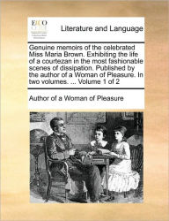 Title: Genuine Memoirs of the Celebrated Miss Maria Brown. Exhibiting the Life of a Courtezan in the Most Fashionable Scenes of Dissipation. Published by the Author of a Woman of Pleasure. in Two Volumes. ... Volume 1 of 2, Author: Author of A Woman of Pleasure