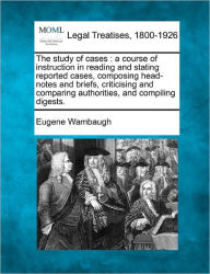 Title: The Study of Cases: A Course of Instruction in Reading and Stating Reported Cases, Composing Head-Notes and Briefs, Criticising and Comparing Authorities, and Compiling Digests., Author: Eugene Wambaugh