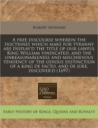 A Free Discourse Wherein the Doctrines Which Make for Tyranny Are Display'd the Title of Our Lawful King William Vindicated, and the Unreasonablenes