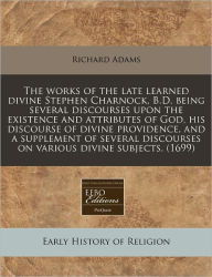 The Works of the Late Learned Divine Stephen Charnock, B.D. Being Several Discourses Upon the Existence and Attributes of God, His Discourse of Divine