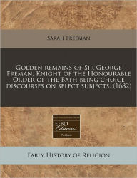 Golden Remains of Sir George Freman, Knight of the Honourable Order of the Bath Being Choice Discourses on Select Subjects. (1682)