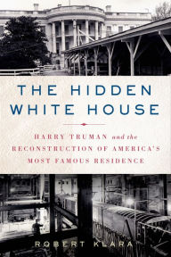 Title: The Hidden White House: Harry Truman and the Reconstruction of America's Most Famous Residence, Author: Robert Klara