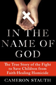 Title: In the Name of God: The True Story of the Fight to Save Children from Faith-Healing Homicide, Author: Cameron Stauth